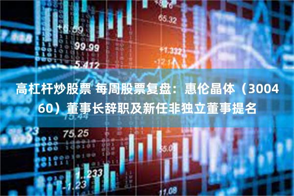 高杠杆炒股票 每周股票复盘：惠伦晶体（300460）董事长辞职及新任非独立董事提名