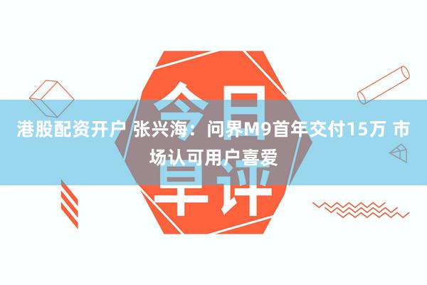 港股配资开户 张兴海：问界M9首年交付15万 市场认可用户喜爱