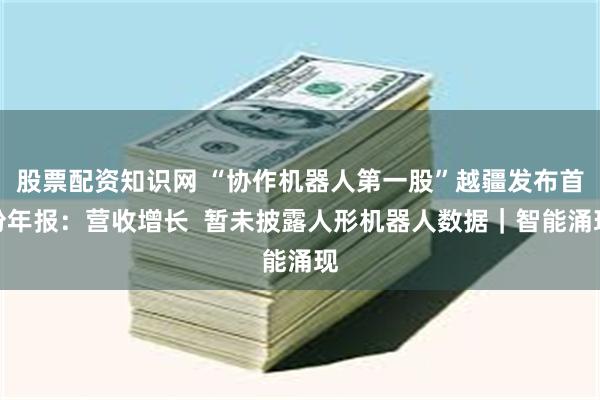 股票配资知识网 “协作机器人第一股”越疆发布首份年报：营收增长  暂未披露人形机器人数据｜智能涌现