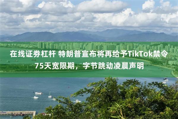 在线证劵杠杆 特朗普宣布将再给予TikTok禁令75天宽限期，字节跳动凌晨声明