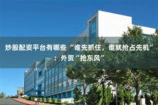 炒股配资平台有哪些 “谁先抓住，谁就抢占先机”：外贸“抢东风”