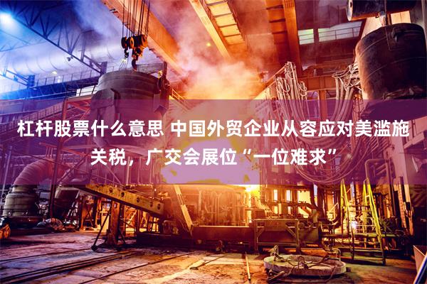 杠杆股票什么意思 中国外贸企业从容应对美滥施关税，广交会展位“一位难求”