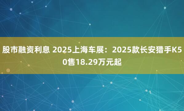 股市融资利息 2025上海车展：2025款长安猎手K50售18.29万元起
