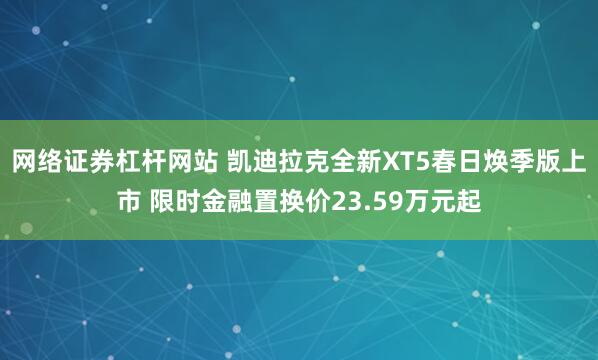 网络证券杠杆网站 凯迪拉克全新XT5春日焕季版上市 限时金融置换价23.59万元起