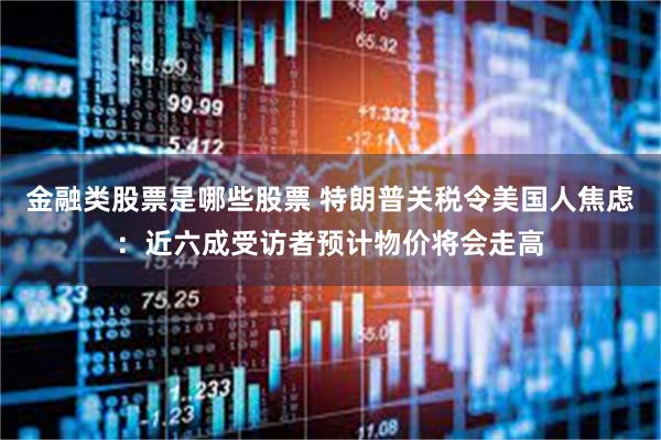 金融类股票是哪些股票 特朗普关税令美国人焦虑：近六成受访者预计物价将会走高