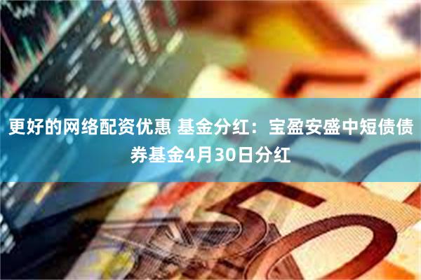 更好的网络配资优惠 基金分红：宝盈安盛中短债债券基金4月30日分红