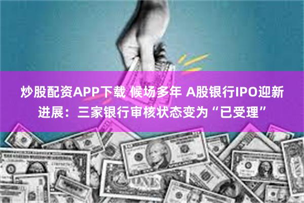 炒股配资APP下载 候场多年 A股银行IPO迎新进展：三家银行审核状态变为“已受理”