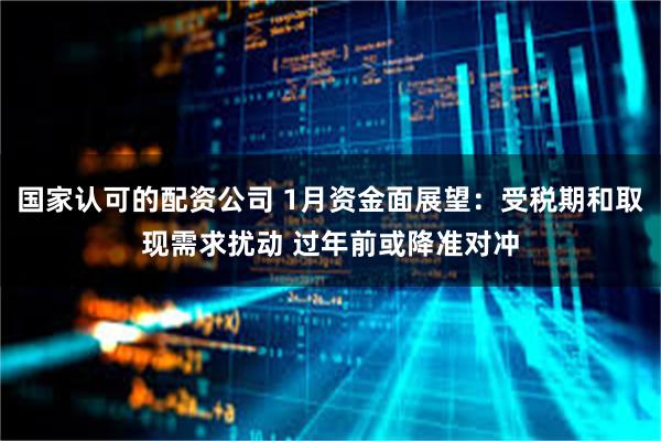 国家认可的配资公司 1月资金面展望：受税期和取现需求扰动 过年前或降准对冲