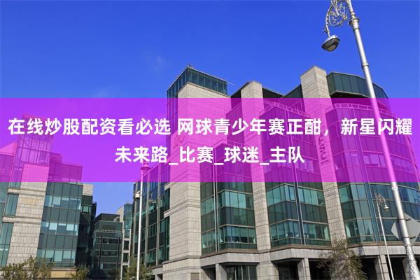 在线炒股配资看必选 网球青少年赛正酣，新星闪耀未来路_比赛_球迷_主队