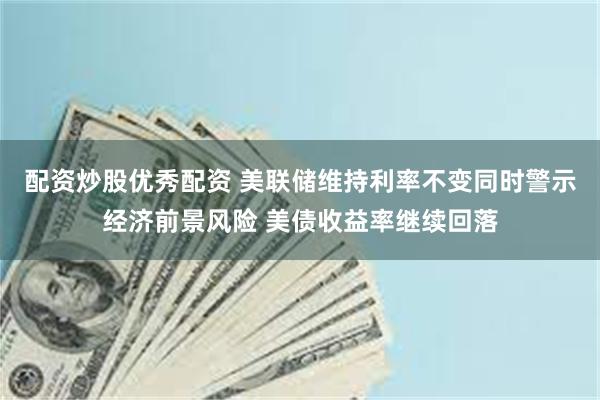 配资炒股优秀配资 美联储维持利率不变同时警示经济前景风险 美债收益率继续回落