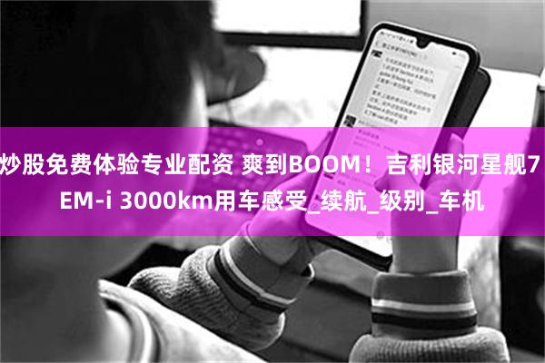 炒股免费体验专业配资 爽到BOOM！吉利银河星舰7 EM-i 3000km用车感受_续航_级别_车机
