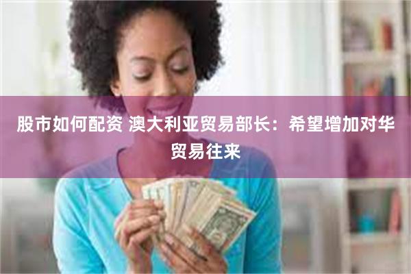 股市如何配资 澳大利亚贸易部长：希望增加对华贸易往来
