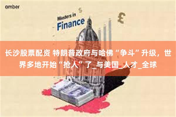长沙股票配资 特朗普政府与哈佛“争斗”升级，世界多地开始“抢人”了_与美国_人才_全球