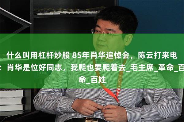 什么叫用杠杆炒股 85年肖华追悼会，陈云打来电话：肖华是位好同志，我爬也要爬着去_毛主席_革命_百姓