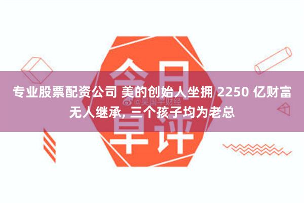 专业股票配资公司 美的创始人坐拥 2250 亿财富无人继承, 三个孩子均为老总