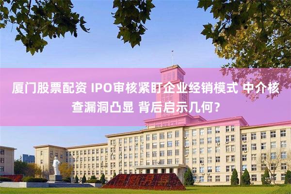 厦门股票配资 IPO审核紧盯企业经销模式 中介核查漏洞凸显 背后启示几何？