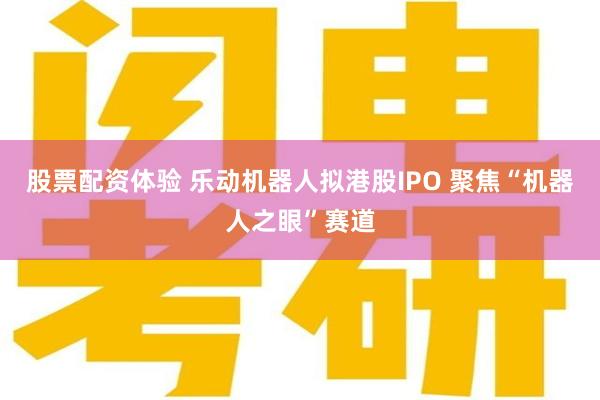 股票配资体验 乐动机器人拟港股IPO 聚焦“机器人之眼”赛道