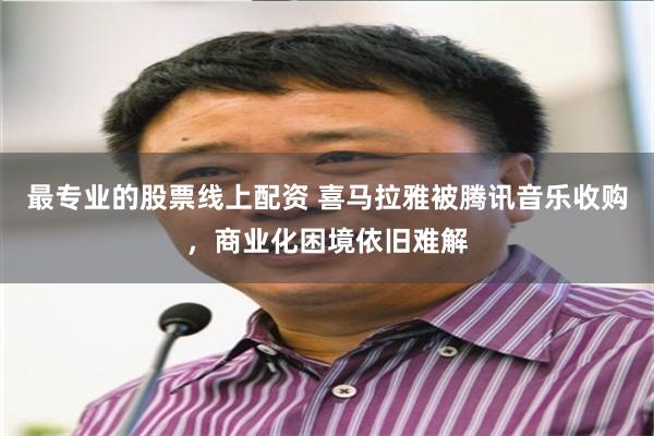 最专业的股票线上配资 喜马拉雅被腾讯音乐收购，商业化困境依旧难解