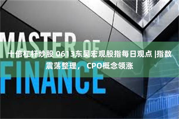 十倍杠杆炒股 0613东吴宏观股指每日观点 |指数震荡整理， CPO概念领涨