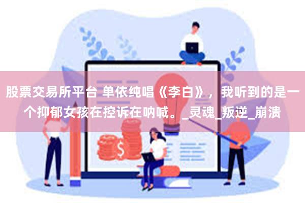 股票交易所平台 单依纯唱《李白》，我听到的是一个抑郁女孩在控诉在呐喊。_灵魂_叛逆_崩溃