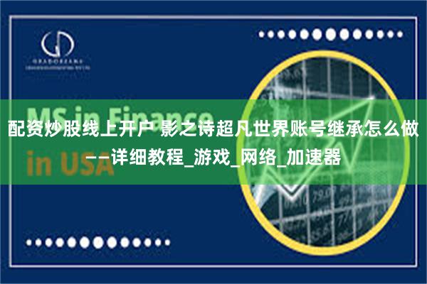 配资炒股线上开户 影之诗超凡世界账号继承怎么做——详细教程_游戏_网络_加速器