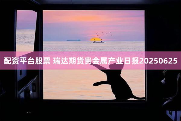 配资平台股票 瑞达期货贵金属产业日报20250625
