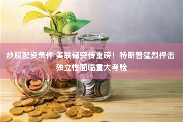 炒股配资条件 美联储突传重磅！特朗普猛烈抨击 独立性面临重大考验
