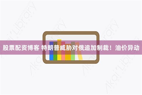 股票配资博客 特朗普威胁对俄追加制裁！油价异动