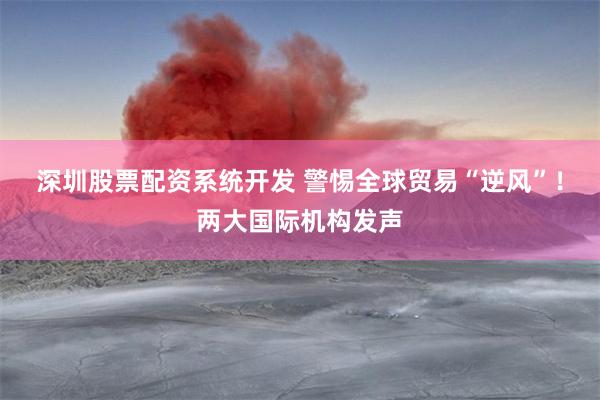 深圳股票配资系统开发 警惕全球贸易“逆风”！两大国际机构发声