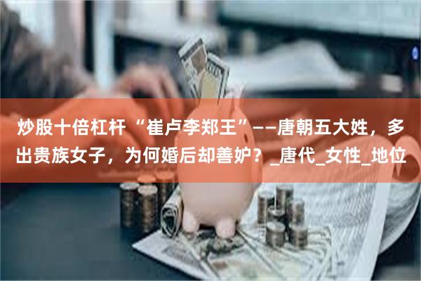 炒股十倍杠杆 “崔卢李郑王”——唐朝五大姓，多出贵族女子，为何婚后却善妒？_唐代_女性_地位