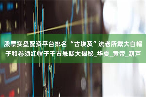 股票实盘配资平台排名 “古埃及”法老所戴大白帽子和卷须红帽子千古悬疑大揭秘_华夏_黄帝_葫芦