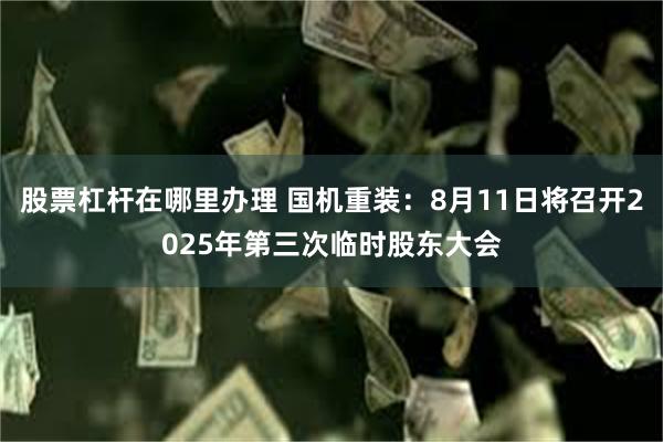 股票杠杆在哪里办理 国机重装：8月11日将召开2025年第三次临时股东大会