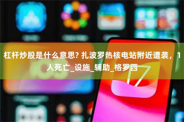 杠杆炒股是什么意思? 扎波罗热核电站附近遭袭，1人死亡_设施_辅助_格罗西