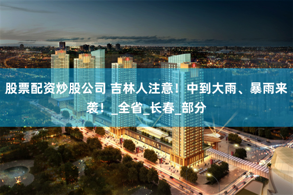 股票配资炒股公司 吉林人注意！中到大雨、暴雨来袭！_全省_长春_部分