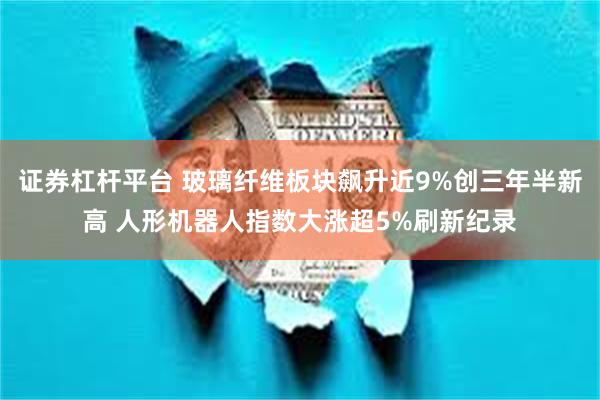 证券杠杆平台 玻璃纤维板块飙升近9%创三年半新高 人形机器人指数大涨超5%刷新纪录