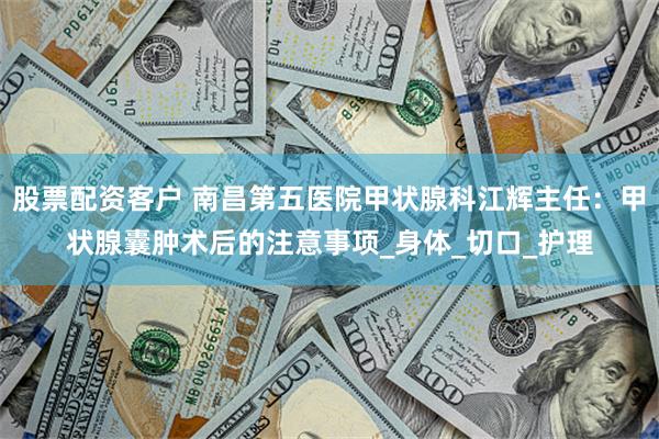 股票配资客户 南昌第五医院甲状腺科江辉主任：甲状腺囊肿术后的注意事项_身体_切口_护理