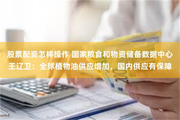 股票配资怎样操作 国家粮食和物资储备数据中心王辽卫：全球植物油供应增加，国内供应有保障