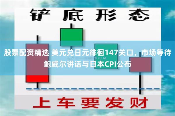 股票配资精选 美元兑日元徘徊147关口，市场等待鲍威尔讲话与日本CPI公布