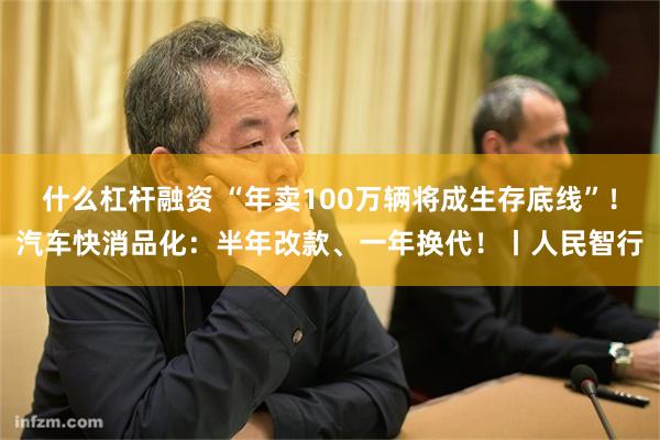 什么杠杆融资 “年卖100万辆将成生存底线”！汽车快消品化：半年改款、一年换代！丨人民智行