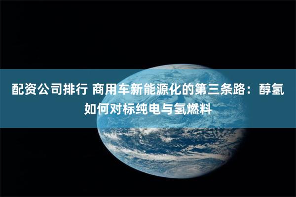 配资公司排行 商用车新能源化的第三条路：醇氢如何对标纯电与氢燃料