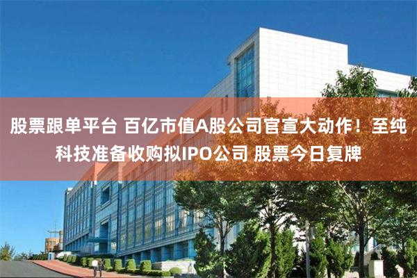 股票跟单平台 百亿市值A股公司官宣大动作！至纯科技准备收购拟IPO公司 股票今日复牌
