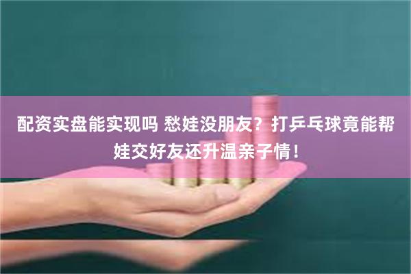 配资实盘能实现吗 愁娃没朋友？打乒乓球竟能帮娃交好友还升温亲子情！