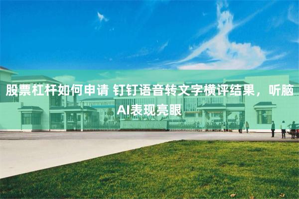 股票杠杆如何申请 钉钉语音转文字横评结果，听脑AI表现亮眼