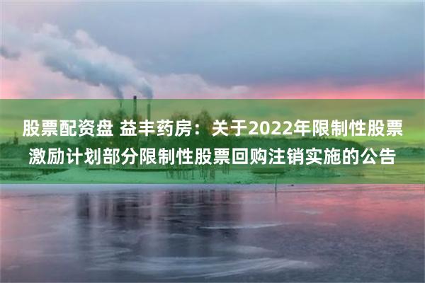 股票配资盘 益丰药房：关于2022年限制性股票激励计划部分限制性股票回购注销实施的公告