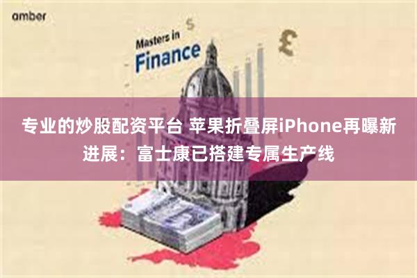专业的炒股配资平台 苹果折叠屏iPhone再曝新进展:富士康已搭建专属生产线