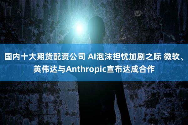 国内十大期货配资公司 AI泡沫担忧加剧之际 微软、英伟达与Anthropic宣布达成合作
