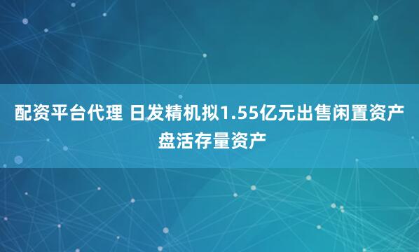 配资平台代理 日发精机拟1.55亿元出售闲置资产 盘活存量资产