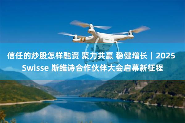 信任的炒股怎样融资 聚力共赢 稳健增长｜2025 Swisse 斯维诗合作伙伴大会启幕新征程