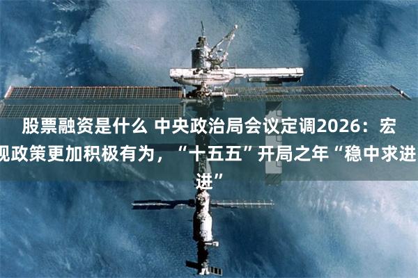股票融资是什么 中央政治局会议定调2026：宏观政策更加积极有为，“十五五”开局之年“稳中求进”