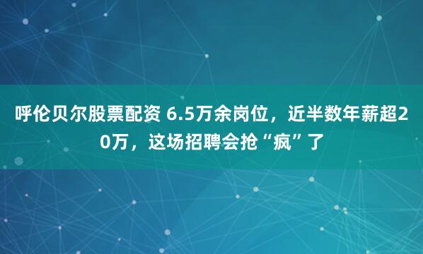 呼伦贝尔股票配资 6.5万余岗位，近半数年薪超20万，这场招聘会抢“疯”了
